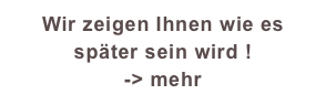 Wir zeigen Ihnen wie es später sein wird !
-> mehr